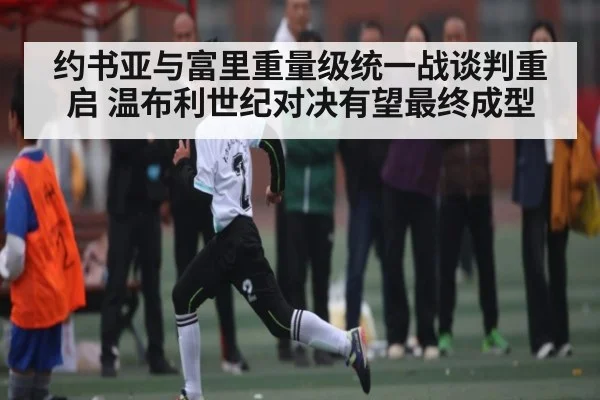 约书亚与富里重量级统一战谈判重启 温布利世纪对决有望最终成型