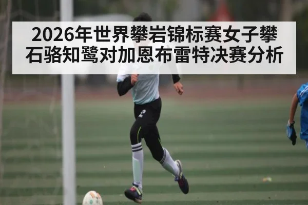 2026年世界攀岩锦标赛女子攀石骆知鹭对加恩布雷特决赛分析