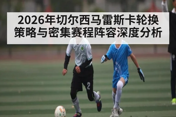 2026年切尔西马雷斯卡轮换策略与密集赛程阵容深度分析