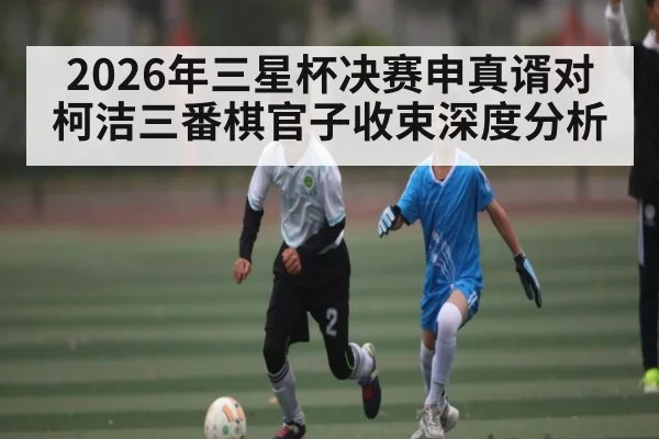 2026年三星杯决赛申真谞对柯洁三番棋官子收束深度分析